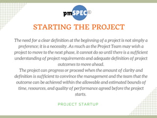 The need for a clear definition at the beginning of a project is not simply a
preference; it is a necessity. As much as the Project Team may wish a
project to move to the next phase, it cannot do so until there is a sufficient
understanding of project requirements and adequate definition of project
outcomes to move ahead.
The project can progress or proceed when the amount of clarity and
definition is sufficient to convince the management and the team that the
outcome can be achieved within the allowable and estimated bounds of
time, resources, and quality of performance agreed before the project
starts. 
PROJECT STARTUP
STARTING THE PROJECT
 