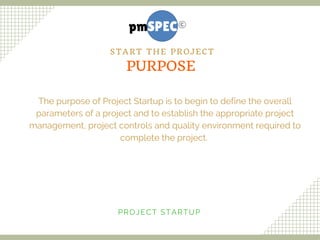 The purpose of Project Startup is to begin to define the overall
parameters of a project and to establish the appropriate project
management, project controls and quality environment required to
complete the project. 
PROJECT STARTUP
PURPOSE
START THE PROJECT
 