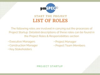 The following roles are involved in carrying out the processes of
Project Startup. Detailed descriptions of these roles can be found in
the Project Roles & Responsibilities section
• Executive Managers
• Construction Manager
• Key Stakeholders
• Project Manager
• Project Team Members
PROJECT STARTUP
LIST OF ROLES
START THE PROJECT
 