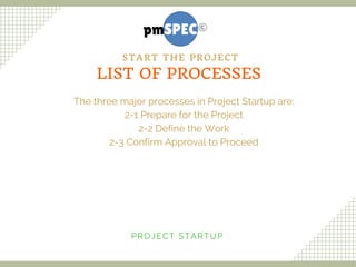 The three major processes in Project Startup are:
2-1 Prepare for the Project
2-2 Define the Work
2-3 Confirm Approval to Proceed
PROJECT STARTUP
LIST OF PROCESSES
START THE PROJECT
 