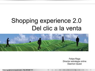 Shopping experience 2.0
                   Del clic a la venta



                                                      Felipe Raga
                                                Director estrategia online
                                                     Daemon Quest

feliperaga@daemonquest.com – Tel. 675 597 717
 