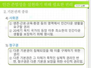 p.48
① 생존·근로·교육·환경 등의 영역에서 인간다운 생활을
요구할 권리
② 20세기 복지 국가의 등장 이후 최소한의 인간다운
생활을 보장하기 위해 명시됨.
① 다른 기본권이 침해되었을 때 이를 구제하기 위한
권리
② 다른 기본권은 그 자체가 목적인 실체적 권리인 반
면, 청구권은 다른 기본권 보장을 위한 수단적 권리임.
 