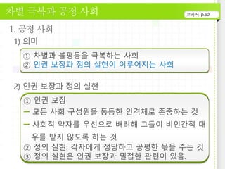 p.60
① 차별과 불평등을 극복하는 사회
② 인권 보장과 정의 실현이 이루어지는 사회
① 인권 보장
모든 사회 구성원을 동등한 인격체로 존중하는 것
사회적 약자를 우선으로 배려해 그들이 비인간적 대
우를 받지 않도록 하는 것
② 정의 실현: 각자에게 정당하고 공평한 몫을 주는 것
③ 정의 실현은 인권 보장과 밀접한 관련이 있음.
 