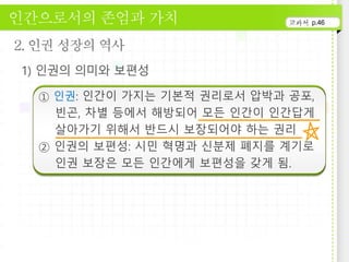 p.46
① 인권: 인간이 가지는 기본적 권리로서 압박과 공포,
빈곤, 차별 등에서 해방되어 모든 인간이 인간답게
살아가기 위해서 반드시 보장되어야 하는 권리
② 인권의 보편성: 시민 혁명과 신분제 폐지를 계기로
인권 보장은 모든 인간에게 보편성을 갖게 됨.
 