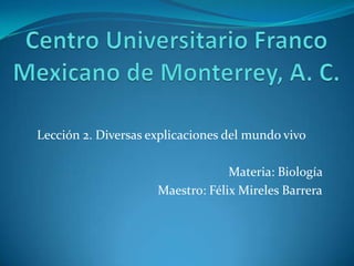 Centro Universitario Franco Mexicano de Monterrey, A. C. Lección 2. Diversas explicaciones del mundo vivo Materia: Biología  Maestro: Félix Mireles Barrera 