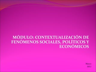 MÓDULO: CONTEXTUALIZACIÓN DE
FENÓMENOS SOCIALES, POLÍTICOS Y
                  ECONÓMICOS


                             Maryo
                              2012
 
