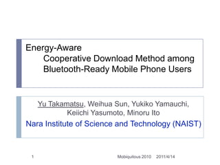 Energy-Aware 　　Cooperative Download Method among　　Bluetooth-Ready Mobile Phone Users Yu Takamatsu, Weihua Sun, Yukiko Yamauchi, Keiichi Yasumoto, Minoru Ito Nara Institute of Science and Technology (NAIST) 2011/4/14 1 Mobiquitous 2010 