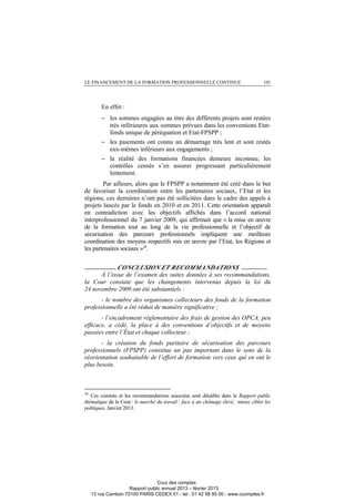 LE FINANCEMENT DE LA FORMATION PROFESSIONNELLE CONTINUE 101
En effet :
− les sommes engagées au titre des différents projets sont restées
très inférieures aux sommes prévues dans les conventions Etat-
fonds unique de péréquation et Etat-FPSPP ;
− les paiements ont connu un démarrage très lent et sont restés
eux-mêmes inférieurs aux engagements ;
− la réalité des formations financées demeure inconnue, les
contrôles censés s’en assurer progressant particulièrement
lentement.
Par ailleurs, alors que le FPSPP a notamment été créé dans le but
de favoriser la coordination entre les partenaires sociaux, l’Etat et les
régions, ces dernières n’ont pas été sollicitées dans le cadre des appels à
projets lancés par le fonds en 2010 et en 2011. Cette orientation apparaît
en contradiction avec les objectifs affichés dans l’accord national
interprofessionnel du 7 janvier 2009, qui affirmait que « la mise en œuvre
de la formation tout au long de la vie professionnelle et l’objectif de
sécurisation des parcours professionnels impliquent une meilleure
coordination des moyens respectifs mis en œuvre par l’Etat, les Régions et
les partenaires sociaux »28
.
__________CONCLUSION ET RECOMMANDATIONS ________
À l’issue de l’examen des suites données à ses recommandations,
la Cour constate que les changements intervenus depuis la loi du
24 novembre 2009 ont été substantiels :
- le nombre des organismes collecteurs des fonds de la formation
professionnelle a été réduit de manière significative ;
- l’encadrement réglementaire des frais de gestion des OPCA, peu
efficace, a cédé, la place à des conventions d’objectifs et de moyens
passées entre l’État et chaque collecteur ;
- la création du fonds paritaire de sécurisation des parcours
professionnels (FPSPP) constitue un pas important dans le sens de la
réorientation souhaitable de l’effort de formation vers ceux qui en ont le
plus besoin.
28
Ces constats et les recommandations associées sont détaillés dans le Rapport public
thématique de la Cour : le marché du travail : face à un chômage élevé, mieux cibler les
politiques. Janvier 2013.
Cour des comptes
Rapport public annuel 2013 – février 2013
13 rue Cambon 75100 PARIS CEDEX 01 - tel : 01 42 98 95 00 - www.ccomptes.fr
 