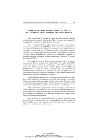 LE FINANCEMENT DE LA FORMATION PROFESSIONNELLE CONTINUE 109
RÉPONSE DU MINISTRE DÉLÉGUÉ AUPRÈS DU MINISTRE
DE L’ÉCONOMIE ET DES FINANCES, CHARGÉ DU BUDGET
Vous rappelez que la réforme du réseau des collecteurs des fonds de
la formation professionnelle a permis de réduire fortement leur nombre (20
au lieu de 65) et de mieux encadrer les frais de gestion.
Vous constatez que la mise en place du fonds paritaire de sécurisation
des parcours professionnels (FPSPP) a permis une meilleure redistribution
des crédits de la formation au profit des publics qui en ont le plus besoin. A
cet égard, il faut noter que la convention État-FPSPP pour la période
2013-2015 fixe comme objectif de mieux orienter les moyens vers les publics
les plus fragiles, notamment les jeunes et les demandeurs d'emploi. Je
considère que cette convention permettra également d'améliorer la gestion
des fonds du FPSPP.
Cependant, des progrès doivent encore être accomplis en termes de
transparence dans les opérations de redistribution des crédits du FPSPP,
notamment dans sa composante « péréquation ». Par ailleurs, les frais de
gestion des OPCA, pourtant mieux encadrés depuis la loi de 2009, ont
progressé de 4,7 % entre 2011 et 2012. Je ne peux donc que souscrire à vos
recommandations relatives à la maîtrise des frais de gestion de ces
organismes et à l'enrichissement du contenu des conventions d'objectifs et de
moyen établies entre ces organismes et la DGEFP.
La réorientation des fonds de la formation professionnelle vers ceux
qui en ont le plus besoin constitue une priorité du Gouvernement : les actions
de formation au profit des demandeurs d'emploi, des jeunes, des séniors et de
manière générale des publics fragiles les plus éloignés du marché du travail
constituent en effet un levier essentiel dans la lutte contre le chômage.
Le Gouvernement est pleinement conscient de cet enjeu. Aussi, dans le
cadre des travaux de modernisation de l'action publique (MAP), la formation
professionnelle des demandeurs d'emploi, les aides financières aux contrats
de formation par alternance et la politique territoriale de l'emploi feront
l'objet d'évaluations approfondies.
En conclusion, je vous confirme que je resterai particulièrement
attentif à la prise en compte de vos recommandations sur un sujet décisif
pour 1'emploi et pour la compétitivité de notre pays, qui représente par
ailleurs un enjeu financier de premier plan.
Cour des comptes
Rapport public annuel 2013 – février 2013
13 rue Cambon 75100 PARIS CEDEX 01 - tel : 01 42 98 95 00 - www.ccomptes.fr
 
