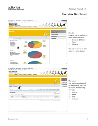 Actionize Tutorial - 2.1


                   Overview Dashboard




                       Charts
                       Click on one of the links to
                       get a selection of your
                        >   Contacts & Clients
                        >   Tasks
                        >   Projects


                       This will be shown in more
                       detail in a later chapter.




                       Messages
                       You see the messages of
                       all the projects. Set a flag
                       to display the following
                       messages
                        >   Unread
                        >   Read
                        >   Sent
                        >   Archived




© Actionize Inc.                                      2
 