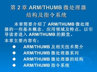 第 2 章 ARM/THUMB 微处理器结构及指令系统   本章简要介绍了 ARM/THUMB 微处理器的一些基本概念、应用领域及特点，以引导读者进入 ARM/THUMB 的殿堂。 本章主要内容有： ◆ 　 ARM/THUMB 及相关技术简介 ◆ 　 ARM/THUMB 微处理器系列 ◆ 　 ARM/THUMB 微处理器的结构 ◆ 　 ARM/THUMB 指令系统  