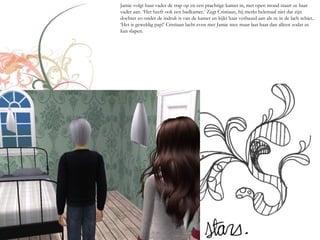 Jamie volgt haar vader de trap op en een prachtige kamer in, met open mond staart ze haar
vader aan. ‘Het heeft ook een badkamer.’ Zegt Cristiaan, hij merkt helemaal niet dat zijn
dochter zo onder de indruk is van de kamer en kijkt haar verbaasd aan als ze in de lach schiet..
‘Het is geweldig pap!’ Cristiaan lacht even met Jamie mee maar laat haar dan alleen zodat ze
kan slapen.
 