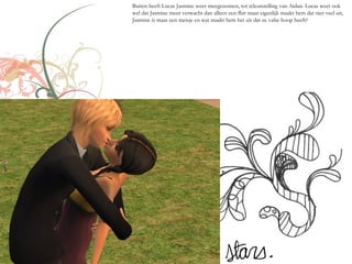 Buiten heeft Lucas Jasmine weer meegenomen, tot teleurstelling van Aidan. Lucas weet ook
wel dat Jasmine meer verwacht dan alleen een flirt maar eigenlijk maakt hem dat niet veel uit,
Jasmine is maar een meisje en wat maakt hem het uit dat ze valse hoop heeft?
 