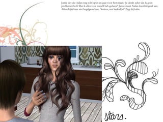Jamie ziet dat Aidan weg wilt lopen en gaat voor hem staan. ‘Je denkt zeker dat ik geen
problemen heb? Dat ik alles voor mezelf heb gedaan?’ Jamie staart Aidan doordringend aan,
Aidan kijkt haar niet begrijpend aan. ‘Serieus, wat bedoel je?’ Zegt hij kalm.
 