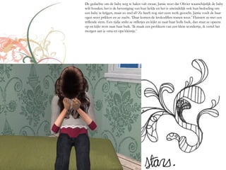 De gedachte om de baby weg te halen valt zwaar, Jamie weet dat Olivier waarschijnlijk de baby
wilt houden; het is de bevestiging van hun liefde en het is uiteindelijk ook hun bedoeling om
een baby te krijgen, maar zo snel al? Ze heeft nog niet eens werk gezocht. Jamie voelt de haar
ogen weer prikken en ze zucht. ‘Daar komen de krokodillen tranen weer.’ Fluistert ze met een
trillende stem. Een tijdje snikt ze stilletjes en kijkt ze naar haar bolle buik, dan staat ze opeens
op en kijkt trots naar haar buik. ‘Ik maak een probleem van een klein wondertje, ik vertel het
morgen aan je oma en opa kleintje.’
 