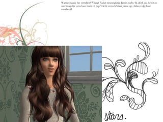 Wanneer ga je het vertellen?’ Vraagt Aidan nieuwsgierig, Jamie zucht. ‘Ik denk dat ik het zo
snel mogelijk vertel aan mam en pap.’ Licht verveeld staat Jamie op, Aidan volgt haar
voorbeeld.
 