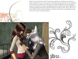 ‘Jamie! Is dit wat ik denk wat het is?’ Leslie trekt vragend een wenkbrauw op en kijkt naar
Jamie’s bolle buik. ‘Ik ga er vanuit dat het in ieder geval niet een geval van iets te veel gegeten
is.’ Jamie kijkt haar moeder een beetje bang aan en kijkt schuldig naar de grond, langzaam
loopt Leslie op Jamie af en legt voorzichtig haar handen op Jamie’s buik. ‘Geweldig! Wat een
verrassing, gefeliciteerd lieverd!’ Verbaasd kijkt Jamie naar haar moeder. ‘Ben je.. Ben je niet
boos?’ Leslie schudt haar hoofd. ‘Waarom zou ik boos zijn?’ Lacht ze. ‘Kom Jamie, ik maak
wat te eten voor jou en je kleine babytje.’
 