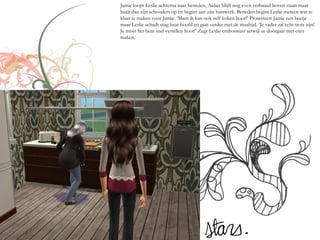 Jamie loopt Leslie achterna naar beneden, Aidan blijft nog even verbaasd boven staan maar
haalt dan zijn schouders op en begint aan zijn huiswerk. Beneden begint Leslie meteen wat te
klaar te maken voor Jamie. ‘Mam ik kan ook zelf koken hoor!’ Protesteert Jamie een beetje
maar Leslie schudt stug haar hoofd en gaat verder met de maaltijd. ‘Je vader zal echt trots zijn!
Je moet het hem snel vertellen hoor!’ Zegt Leslie enthousiast terwijl ze doorgaat met eten
maken.
 