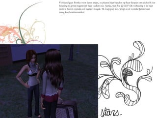 Verbaasd gaat Femke voor Jamie staan, ze plaatst haar handen op haar heupen om zichzelf een
houding te geven tegenover haar oudere zus. ‘Jamie, wat doe jij hier?’ De verbazing is in haar
stem te horen evenals een beetje vreugde. ‘Ik roep pap wel.’ Zegt ze al voordat Jamie haar
vraag kan beantwoorden.
 