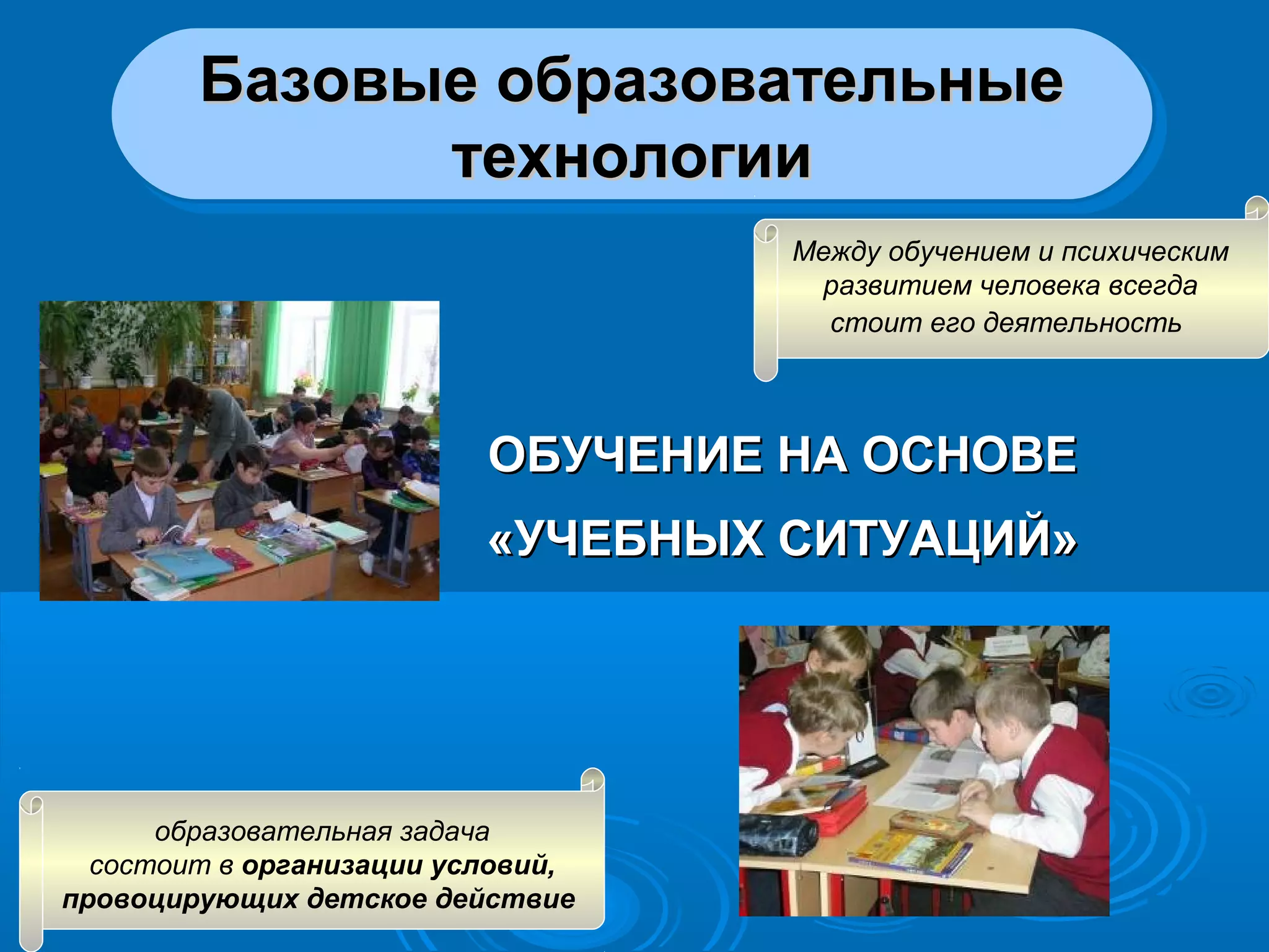 ОБУЧЕНИЕ НА ОСНОВЕОБУЧЕНИЕ НА ОСНОВЕ
«УЧЕБНЫХ СИТУАЦИЙ»«УЧЕБНЫХ СИТУАЦИЙ»
Базовые образовательныеБазовые образовательные
технологиитехнологии
Базовые образовательныеБазовые образовательные
технологиитехнологии
Между обучением и психическим
развитием человека всегда
стоит его деятельность
образовательная задача
состоит в организации условий,
провоцирующих детское действие
 
