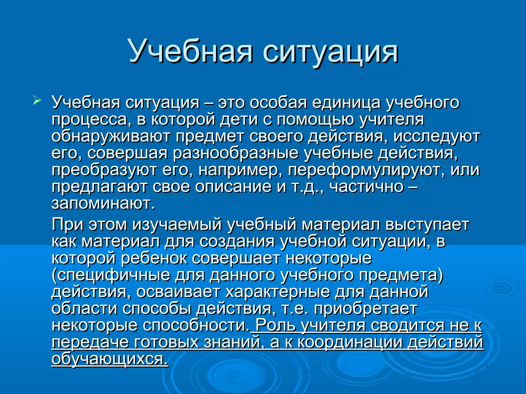Учебная ситуацияУчебная ситуация
 Учебная ситуация – это особая единица учебногоУчебная ситуация – это особая единица учебного
процесса, в которой дети с помощью учителяпроцесса, в которой дети с помощью учителя
обнаруживают предмет своего действия, исследуютобнаруживают предмет своего действия, исследуют
его, совершая разнообразные учебные действия,его, совершая разнообразные учебные действия,
преобразуют его, например, переформулируют, илипреобразуют его, например, переформулируют, или
предлагают свое описание и т.д., частично –предлагают свое описание и т.д., частично –
запоминают.запоминают.
При этом изучаемый учебный материал выступаетПри этом изучаемый учебный материал выступает
как материал для создания учебной ситуации, вкак материал для создания учебной ситуации, в
которой ребенок совершает некоторыекоторой ребенок совершает некоторые
(специфичные для данного учебного предмета)(специфичные для данного учебного предмета)
действия, осваивает характерные для даннойдействия, осваивает характерные для данной
области способы действия, т.е. приобретаетобласти способы действия, т.е. приобретает
некоторые способности.некоторые способности. Роль учителя сводится не к Роль учителя сводится не к
передаче готовых знаний, а к координации действийпередаче готовых знаний, а к координации действий
обучающихся.обучающихся.
 