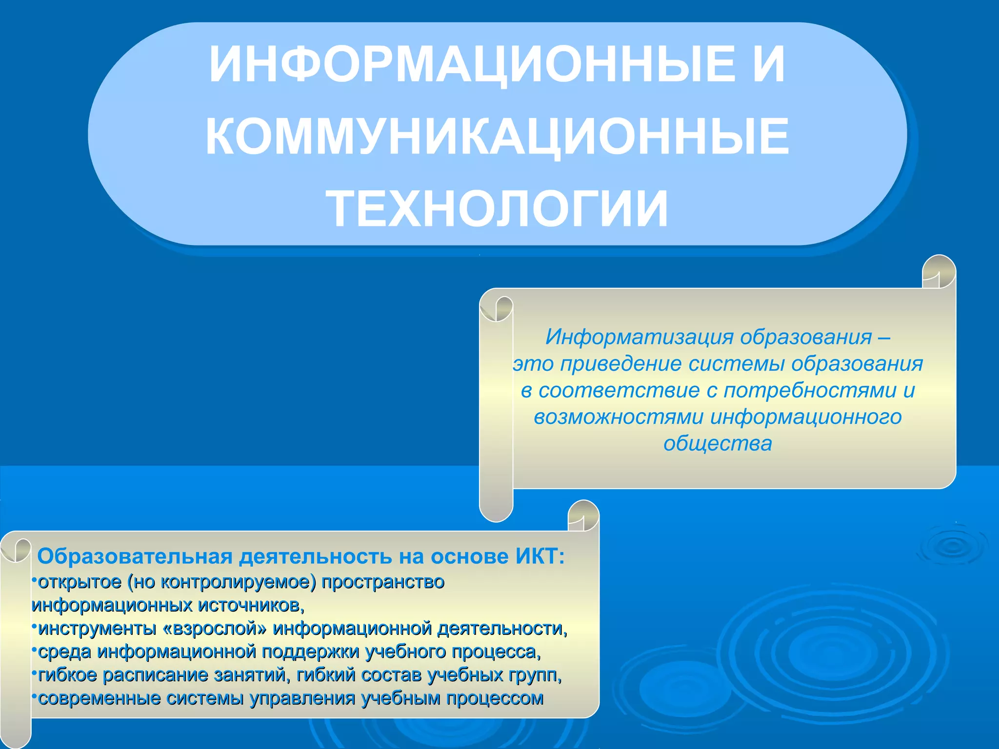 ИНФОРМАЦИОННЫЕ И
КОММУНИКАЦИОННЫЕ
ТЕХНОЛОГИИ
ИНФОРМАЦИОННЫЕ И
КОММУНИКАЦИОННЫЕ
ТЕХНОЛОГИИ
Информатизация образования –
это приведение системы образования
в соответствие с потребностями и
возможностями информационного
общества
Образовательная деятельность на основе ИКТ:
•открытое (но контролируемое) пространствооткрытое (но контролируемое) пространство
информационных источников,информационных источников,
•инструменты «взрослой» информационной деятельности,инструменты «взрослой» информационной деятельности,
•среда информационной поддержки учебного процесса,среда информационной поддержки учебного процесса,
•гибкое расписание занятий, гибкий состав учебных групп,гибкое расписание занятий, гибкий состав учебных групп,
•современные системы управления учебным процессомсовременные системы управления учебным процессом
 