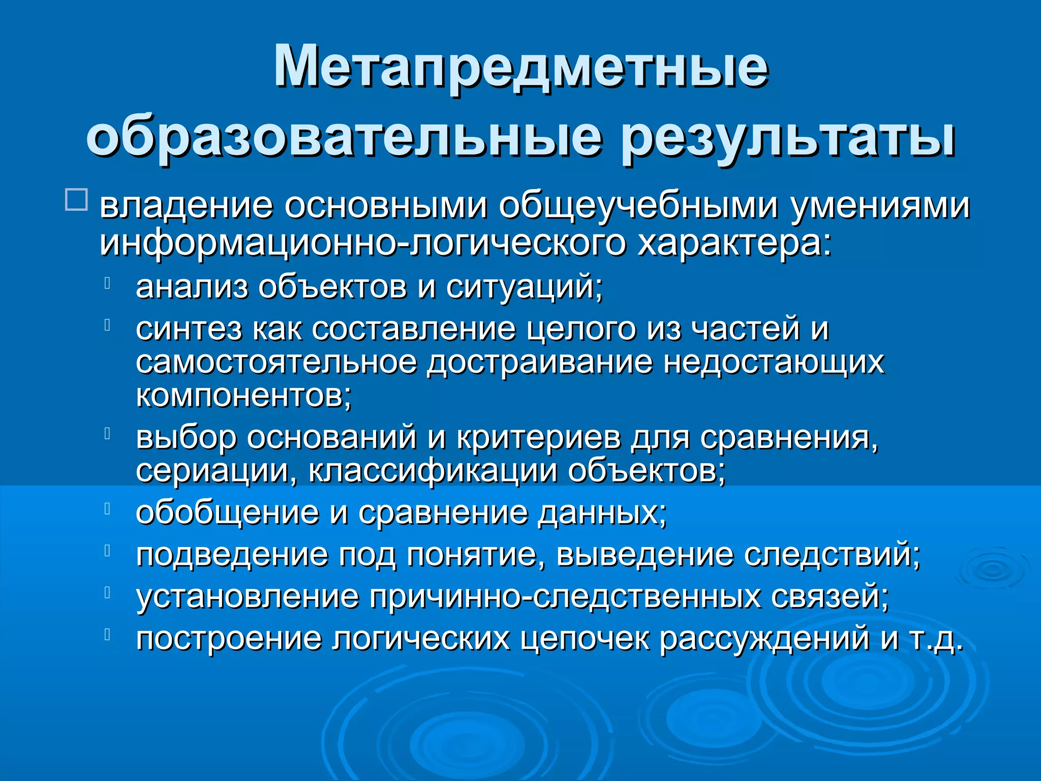 МетапредметныеМетапредметные
образовательные результатыобразовательные результаты
 владение основными общеучебными умениямивладение основными общеучебными умениями
информационно-логического характера:информационно-логического характера:

анализ объектов и ситуаций;анализ объектов и ситуаций;

синтез как составление целого из частей исинтез как составление целого из частей и
самостоятельное достраивание недостающихсамостоятельное достраивание недостающих
компонентов;компонентов;

выбор оснований и критериев для сравнения,выбор оснований и критериев для сравнения,
сериации, классификации объектов;сериации, классификации объектов;

обобщение и сравнение данных;обобщение и сравнение данных;

подведение под понятие, выведение следствий;подведение под понятие, выведение следствий;

установление причинно-следственных связей;установление причинно-следственных связей;

построение логических цепочек рассуждений и т.д.построение логических цепочек рассуждений и т.д.
 