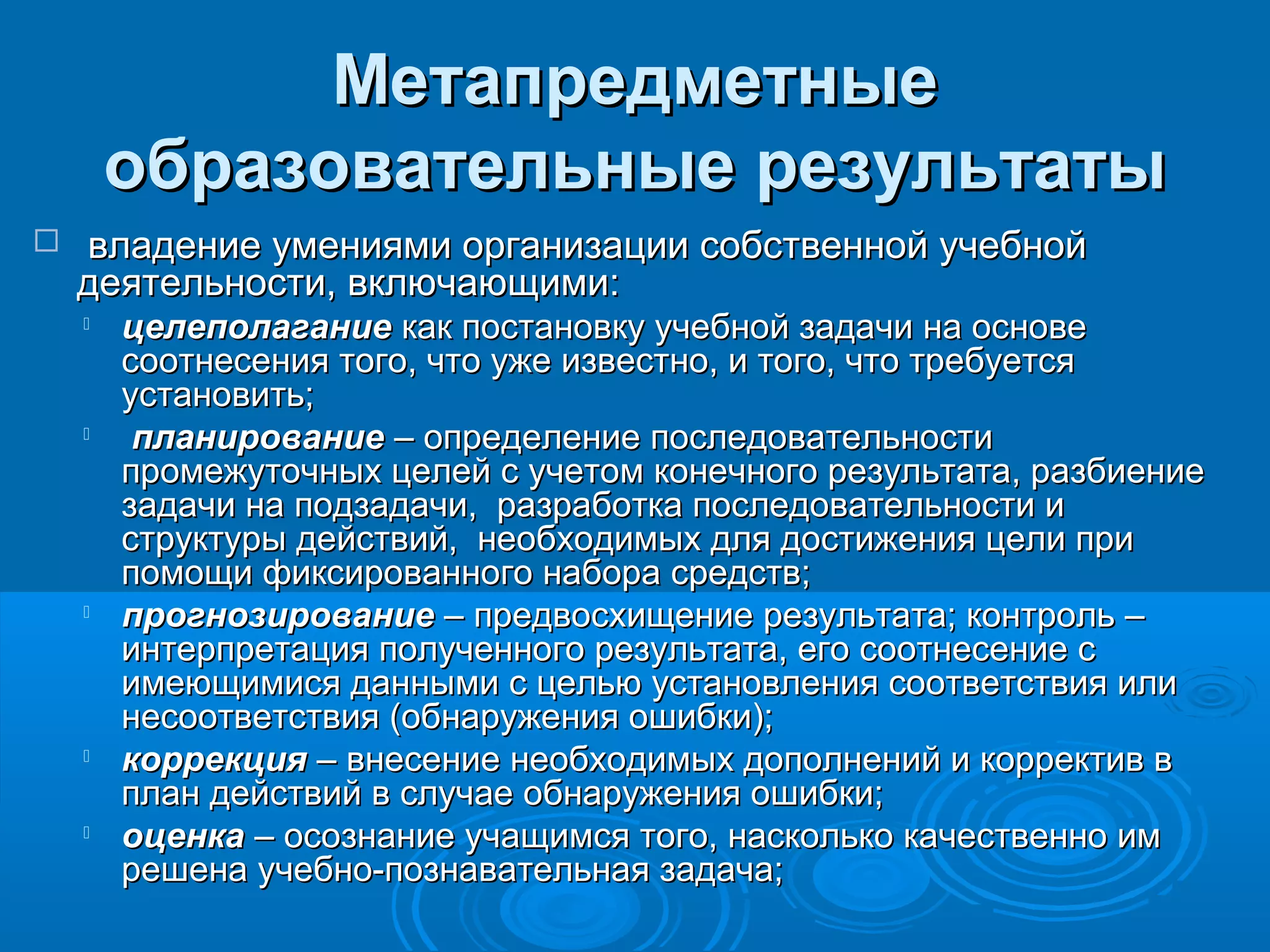 МетапредметныеМетапредметные
образовательные результатыобразовательные результаты
 владение умениями организации собственной учебнойвладение умениями организации собственной учебной
деятельности, включающими:деятельности, включающими:

целеполаганиецелеполагание как постановку учебной задачи на основекак постановку учебной задачи на основе
соотнесения того, что уже известно, и того, что требуетсясоотнесения того, что уже известно, и того, что требуется
установить;установить;

планированиепланирование – определение последовательности– определение последовательности
промежуточных целей с учетом конечного результата, разбиениепромежуточных целей с учетом конечного результата, разбиение
задачи на подзадачи, разработка последовательности изадачи на подзадачи, разработка последовательности и
структуры действий, необходимых для достижения цели приструктуры действий, необходимых для достижения цели при
помощи фиксированного набора средств;помощи фиксированного набора средств;

прогнозированиепрогнозирование – предвосхищение результата; контроль –– предвосхищение результата; контроль –
интерпретация полученного результата, его соотнесение синтерпретация полученного результата, его соотнесение с
имеющимися данными с целью установления соответствия илиимеющимися данными с целью установления соответствия или
несоответствия (обнаружения ошибки);несоответствия (обнаружения ошибки);

коррекциякоррекция – внесение необходимых дополнений и корректив в– внесение необходимых дополнений и корректив в
план действий в случае обнаружения ошибки;план действий в случае обнаружения ошибки;

оценкаоценка – осознание учащимся того, насколько качественно им– осознание учащимся того, насколько качественно им
решена учебно-познавательная задача;решена учебно-познавательная задача;
 