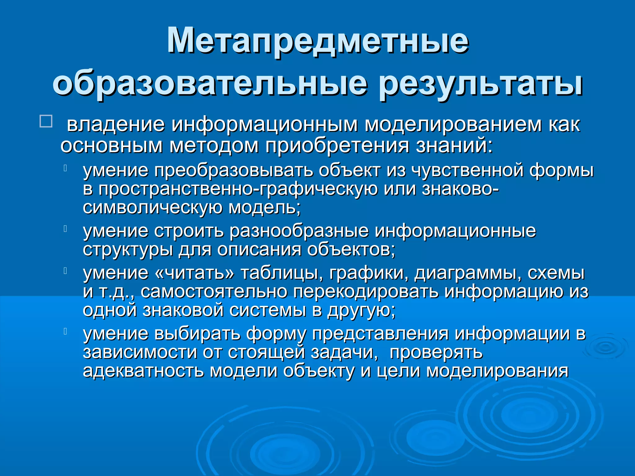 МетапредметныеМетапредметные
образовательные результатыобразовательные результаты
 владение информационным моделированием каквладение информационным моделированием как
основным методом приобретения знаний:основным методом приобретения знаний:

умение преобразовывать объект из чувственной формыумение преобразовывать объект из чувственной формы
в пространственно-графическую или знаково-в пространственно-графическую или знаково-
символическую модель;символическую модель;

умение строить разнообразные информационныеумение строить разнообразные информационные
структуры для описания объектов;структуры для описания объектов;

умение «читать» таблицы, графики, диаграммы, схемыумение «читать» таблицы, графики, диаграммы, схемы
и т.д., самостоятельно перекодировать информацию изи т.д., самостоятельно перекодировать информацию из
одной знаковой системы в другую;одной знаковой системы в другую;

умение выбирать форму представления информации вумение выбирать форму представления информации в
зависимости от стоящей задачи, проверятьзависимости от стоящей задачи, проверять
адекватность модели объекту и цели моделированияадекватность модели объекту и цели моделирования
 