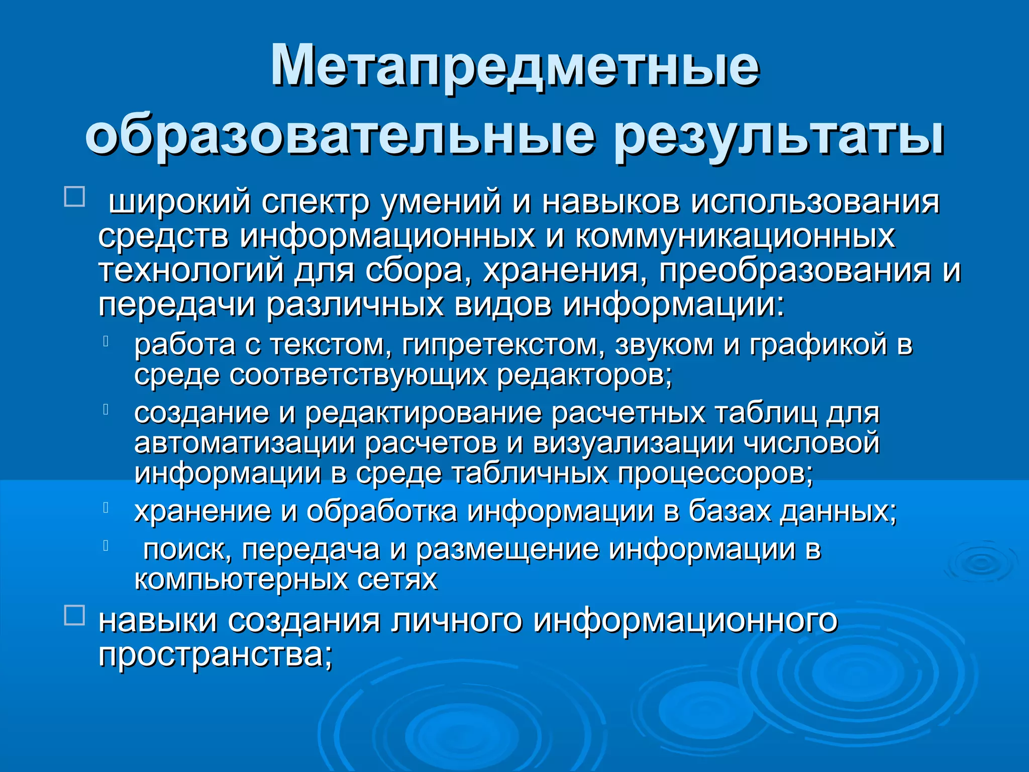 МетапредметныеМетапредметные
образовательные результатыобразовательные результаты
 широкий спектр умений и навыков использованияширокий спектр умений и навыков использования
средств информационных и коммуникационныхсредств информационных и коммуникационных
технологий для сбора, хранения, преобразования итехнологий для сбора, хранения, преобразования и
передачи различных видов информации:передачи различных видов информации:

работа с текстом, гипретекстом, звуком и графикой вработа с текстом, гипретекстом, звуком и графикой в
среде соответствующих редакторов;среде соответствующих редакторов;

создание и редактирование расчетных таблиц длясоздание и редактирование расчетных таблиц для
автоматизации расчетов и визуализации числовойавтоматизации расчетов и визуализации числовой
информации в среде табличных процессоров;информации в среде табличных процессоров;

хранение и обработка информации в базах данных;хранение и обработка информации в базах данных;

поиск, передача и размещение информации впоиск, передача и размещение информации в
компьютерных сетяхкомпьютерных сетях
 навыки создания личного информационногонавыки создания личного информационного
пространства;пространства;
 