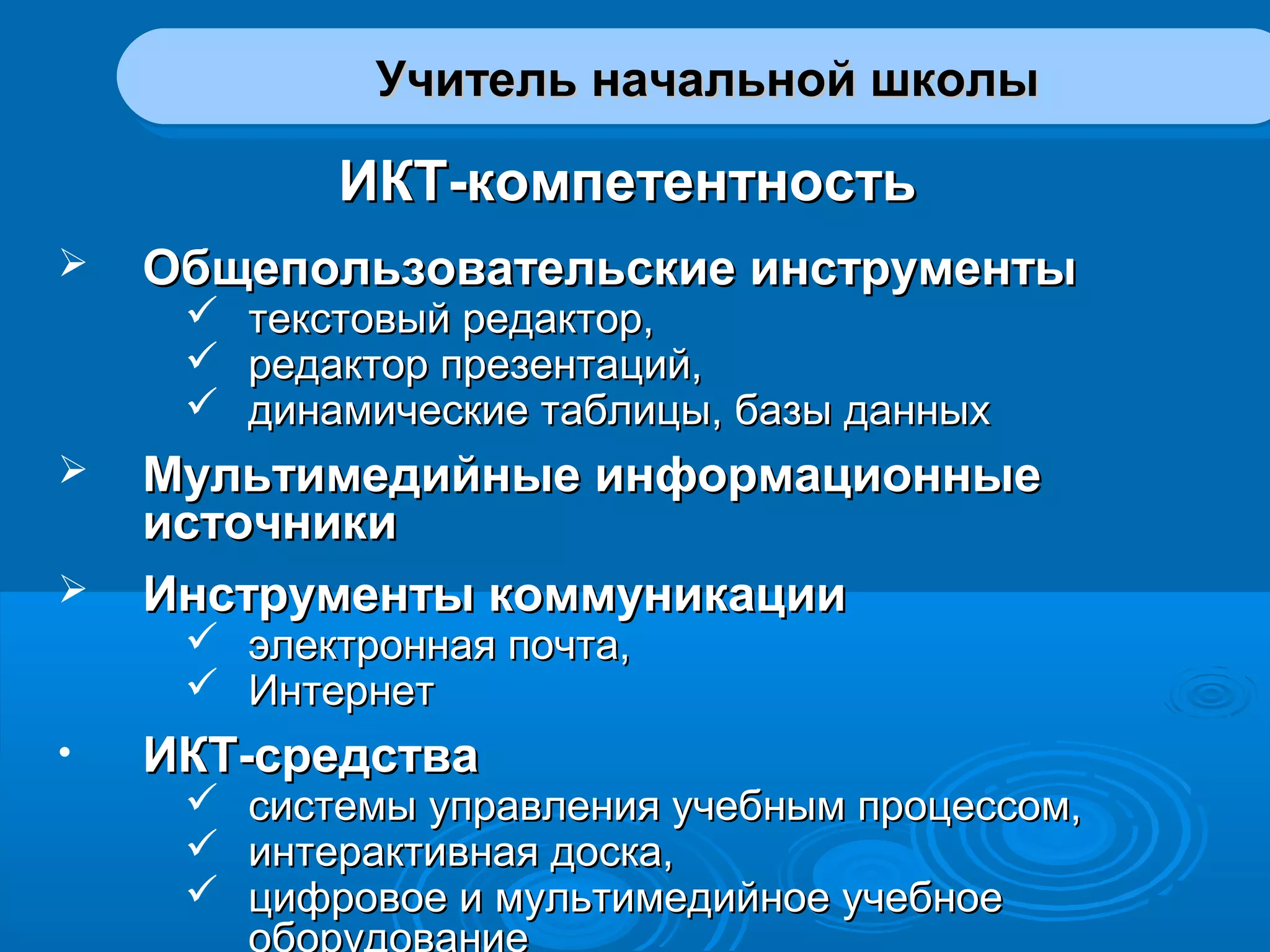 Учитель начальной школыУчитель начальной школыУчитель начальной школыУчитель начальной школы
ИКТ-компетентностьИКТ-компетентность
 Общепользовательские инструментыОбщепользовательские инструменты
 текстовый редактор,текстовый редактор,
 редактор презентаций,редактор презентаций,
 динамические таблицы, базы данныхдинамические таблицы, базы данных
 Мультимедийные информационныеМультимедийные информационные
источникиисточники
 Инструменты коммуникацииИнструменты коммуникации
 электронная почта,электронная почта,
 ИнтернетИнтернет
• ИКТ-средстваИКТ-средства
 системы управления учебным процессом,системы управления учебным процессом,
 интерактивная доска,интерактивная доска,
 цифровое и мультимедийное учебноецифровое и мультимедийное учебное
оборудование
 