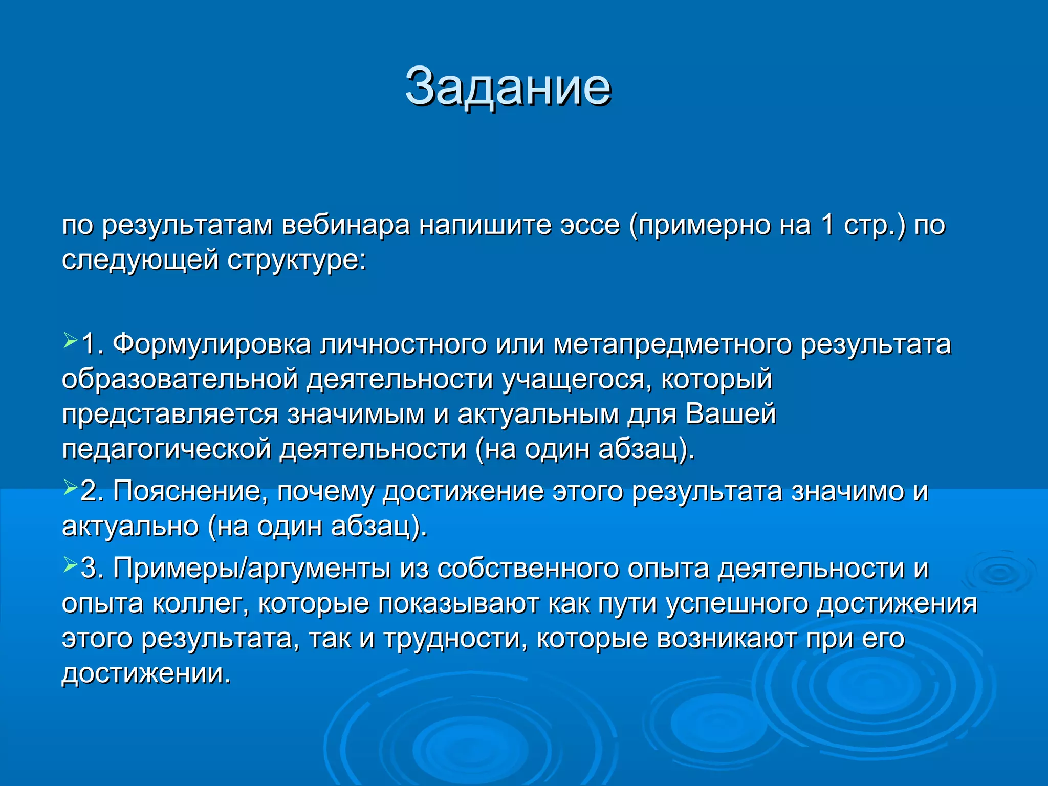 ЗаданиеЗадание
по результатам вебинара напишите эссе (примерно на 1 стр.) попо результатам вебинара напишите эссе (примерно на 1 стр.) по
следующей структуре:следующей структуре:
1. Формулировка личностного или метапредметного результата1. Формулировка личностного или метапредметного результата
образовательной деятельности учащегося, которыйобразовательной деятельности учащегося, который
представляется значимым и актуальным для Вашейпредставляется значимым и актуальным для Вашей
педагогической деятельности (на один абзац).педагогической деятельности (на один абзац).
2. Пояснение, почему достижение этого результата значимо и2. Пояснение, почему достижение этого результата значимо и
актуально (на один абзац).актуально (на один абзац).
3. Примеры/аргументы из собственного опыта деятельности и3. Примеры/аргументы из собственного опыта деятельности и
опыта коллег, которые показывают как пути успешного достиженияопыта коллег, которые показывают как пути успешного достижения
этого результата, так и трудности, которые возникают при егоэтого результата, так и трудности, которые возникают при его
достижении.достижении.
 