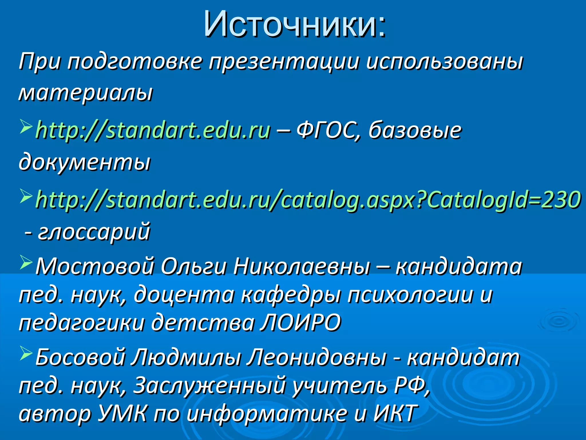 Источники:Источники:
При подготовке презентации использованыПри подготовке презентации использованы
материалыматериалы
http://standart.edu.ruhttp://standart.edu.ru – ФГОС, базовые– ФГОС, базовые
документыдокументы
http://standart.edu.ru/catalog.aspx?CatalogId=230http://standart.edu.ru/catalog.aspx?CatalogId=230
- глоссарий- глоссарий
Мостовой Ольги Николаевны – кандидатаМостовой Ольги Николаевны – кандидата
пед. наук, доцента кафедры психологии ипед. наук, доцента кафедры психологии и
педагогики детства ЛОИРОпедагогики детства ЛОИРО
Босовой Людмилы Леонидовны - кандидатБосовой Людмилы Леонидовны - кандидат
пед. наук, Заслуженный учитель РФ,пед. наук, Заслуженный учитель РФ,
автор УМК по информатике и ИКТавтор УМК по информатике и ИКТ
 