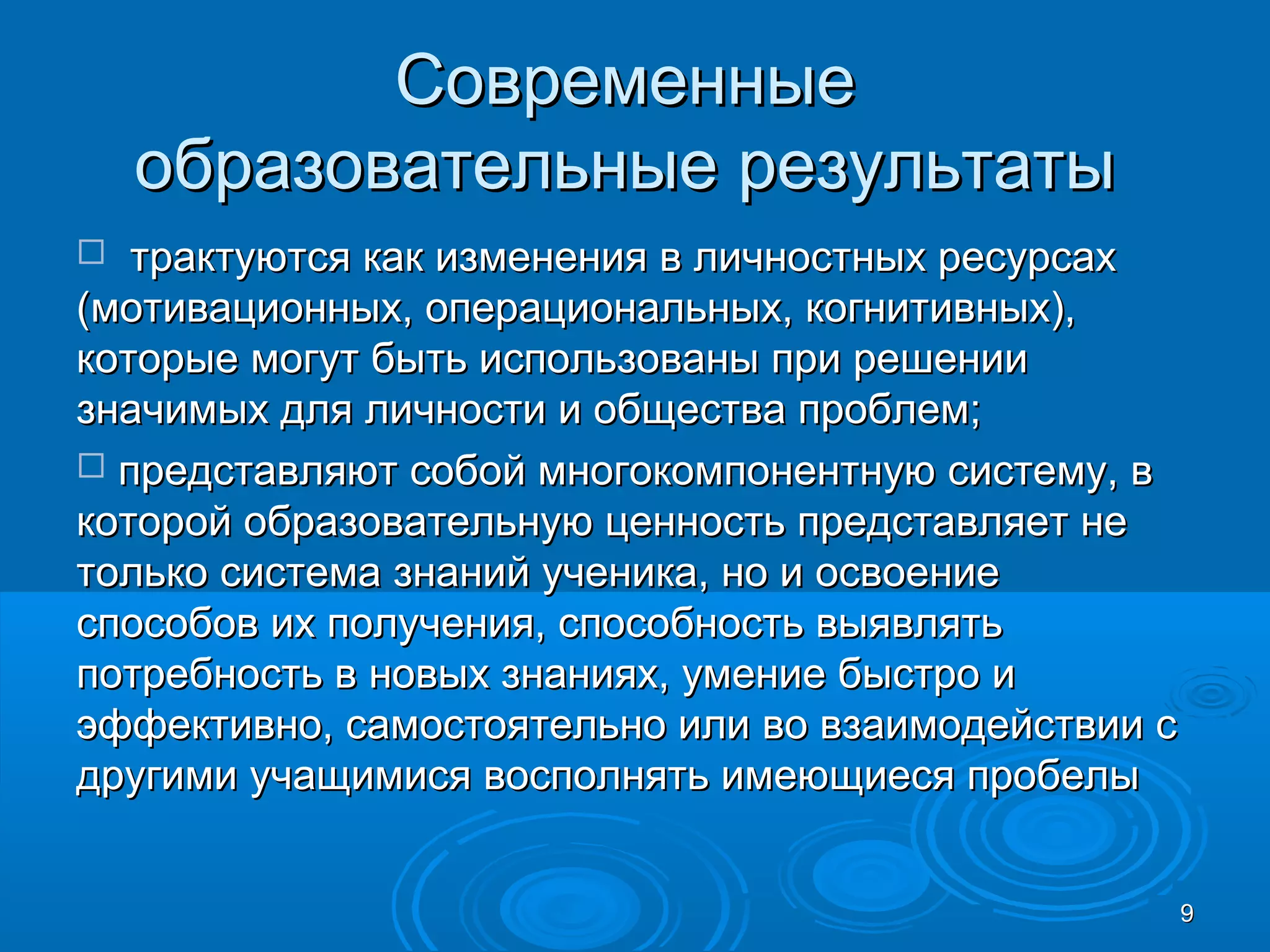 СовременныеСовременные
образовательные результатыобразовательные результаты
 трактуются как изменения в личностных ресурсахтрактуются как изменения в личностных ресурсах
(мотивационных, операциональных, когнитивных),(мотивационных, операциональных, когнитивных),
которые могут быть использованы при решениикоторые могут быть использованы при решении
значимых для личности и общества проблем;значимых для личности и общества проблем;
 представляют собой многокомпонентную систему, впредставляют собой многокомпонентную систему, в
которой образовательную ценность представляет некоторой образовательную ценность представляет не
только система знаний ученика, но и освоениетолько система знаний ученика, но и освоение
способов их получения, способность выявлятьспособов их получения, способность выявлять
потребность в новых знаниях, умение быстро ипотребность в новых знаниях, умение быстро и
эффективно, самостоятельно или во взаимодействии сэффективно, самостоятельно или во взаимодействии с
другими учащимися восполнять имеющиеся пробелыдругими учащимися восполнять имеющиеся пробелы
99
 