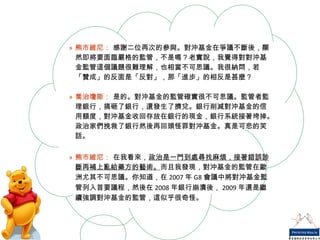 熊市維尼：  感謝二位再次的參與。對沖基金在爭議不斷後，顯然即將要面臨嚴格的監管，不是嗎？老實說，我覺得對對沖基金監管這個議題很難理解，也相當不可思議。我很納悶，若「贊成」的反面是「反對」，那「進步」的相反是甚麼？ 喬治瓊斯：  是的。對沖基金的監管確實很不可思議。監管者監理銀行，搞砸了銀行，還發生了擠兌。銀行削減對沖基金的信用額度，對沖基金收回存放在銀行的現金，銀行系統接著垮掉。政治家們挽救了銀行然後再回頭怪罪對沖基金。真是可悲的笑話。 熊市維尼：  在我看來， 政治是一門到處尋找麻煩，接著錯誤診斷再補上亂給藥方的藝術。 而且我發現，對沖基金的監管在歐洲尤其不可思議。你知道，在 2007 年 G8 會議中將對沖基金監管列入首要議程，然後在 2008 年銀行崩潰後， 2009 年還是繼續強調對沖基金的監管，這似乎很奇怪。 