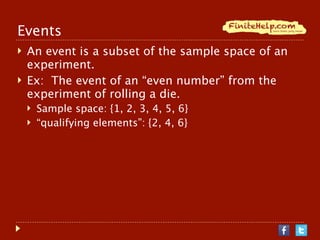 Events
   An event is a subset of the sample space of an
    experiment.
   Ex: The event of an “even number” from the
    experiment of rolling a die.
       Sample space: {1, 2, 3, 4, 5, 6}
       “qualifying elements”: {2, 4, 6}
 