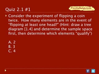 Quiz 2.1 #1
   Consider the experiment of ﬂipping a coin
    twice. How many elements are in the event of
    “ﬂipping at least one head?” (Hint: draw a tree
    diagram [1.4] and determine the sample space
    ﬁrst, then determine which elements “qualify”)

    A. 2
    B. 3
    C. 4
 