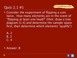 Quiz 2.1 #1
   Consider the experiment of ﬂipping a coin
    twice. How many elements are in the event of
    “ﬂipping at least one head?” (Hint: draw a tree
    diagram [1.4] and determine the sample space
    ﬁrst, then determine which elements “qualify”)

    A. 2
    B. 3
    C. 4

   Answer: B
 