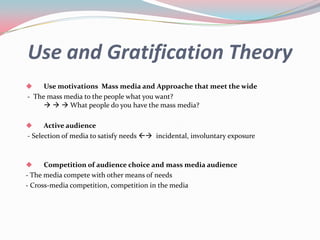 Use and Gratification Theory
    Use motivations Mass media and Approache that meet the wide
- The mass media to the people what you want?
        What people do you have the mass media?

     Active audience
- Selection of media to satisfy needs  incidental, involuntary exposure



     Competition of audience choice and mass media audience
- The media compete with other means of needs
- Cross-media competition, competition in the media
 