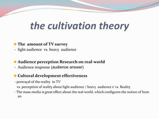 the cultivation theory
 The amount of TV survey
- light audience vs. heavy audience


 Audience perception Research on real-world
- Audience response (audience answer)

 Cultural development effectiveness
- portrayal of the reality in TV
  vs. perception of reality about light audience / heavy audience s' vs. Reality
- The mass media is great effect about the real world, which configures the notion of hum
   an
 
