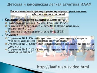 Как организовать групповую разминку перед соревнованиями
                       «Детская легкая атлетика»?

   Краткое описание каждого элемента
     Групповая разминка (Амьен, Франция) (5'55)
     Разминка (последовательность № 1) Набор основных
     упражнений (4'20)
     Разминка (последовательность № 2) (3'31)
   Заминка
     Стретчинг № 1: Общий стретчинг с поднятием рук вверх и
     глубоким дыханием и прямые полушпагаты
     Стретчинг № 2: Стретчинг четырехглавой мышцы при опоре на
     одну ногу
     Стретчинг № 3: 1/2 на коленях, правая нога вытянута, туловище
     наклонено вперед
 