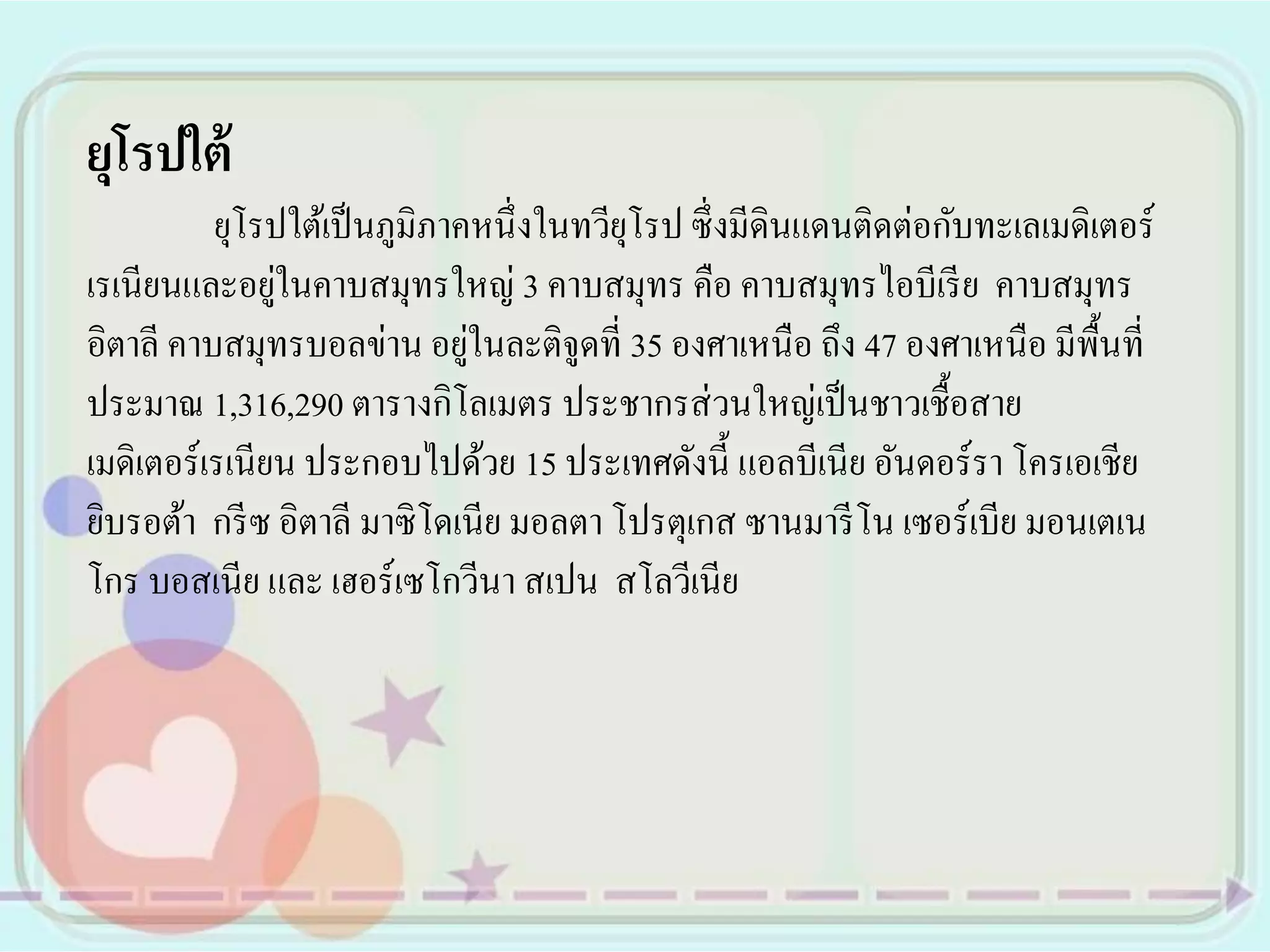 ยุโรปใต้
          ยุโรปใต้เป็ นภูมิภาคหนึ่ งในทวียโรป ซึ่ งมีดินแดนติดต่อกับทะเลเมดิเตอร์
                                          ุ
               ่
เรเนียนและอยูในคาบสมุทรใหญ่ 3 คาบสมุทร คือ คาบสมุทรไอบีเรี ย คาบสมุทร
                              ่
อิตาลี คาบสมุทรบอลข่าน อยูในละติจูดที่ 35 องศาเหนือ ถึง 47 องศาเหนือ มีพ้นที่ื
ประมาณ 1,316,290 ตารางกิโลเมตร ประชากรส่ วนใหญ่เป็ นชาวเชื้อสาย
เมดิเตอร์เรเนียน ประกอบไปด้วย 15 ประเทศดังนี้ แอลบีเนีย อันดอร์ รา โครเอเชีย
ยิบรอต้า กรี ซ อิตาลี มาซิ โดเนีย มอลตา โปรตุเกส ซานมารี โน เซอร์เบีย มอนเตเน
โกร บอสเนีย และ เฮอร์เซโกวีนา สเปน สโลวีเนีย
 