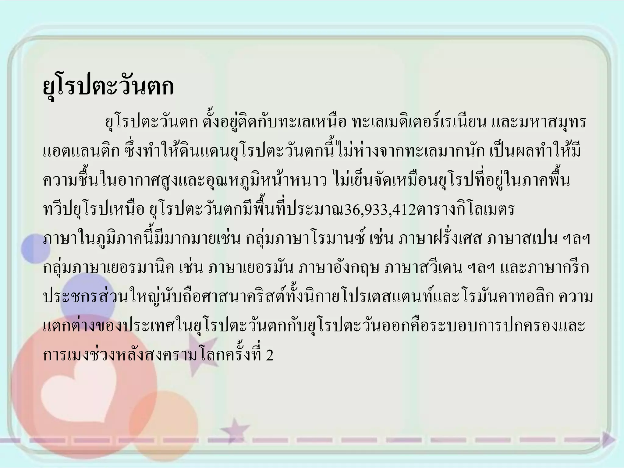 ยุโรปตะวันตก
                             ่
         ยุโรปตะวันตก ตั้งอยูติดกับทะเลเหนือ ทะเลเมดิเตอร์ เรเนียน และมหาสมุทร
แอตแลนติก ซึ่ งทาให้ดินแดนยุโรปตะวันตกนี้ไม่ห่างจากทะเลมากนัก เป็ นผลทาให้มี
                                                                    ่
ความชื้นในอากาศสู งและอุณหภูมิหน้าหนาว ไม่เย็นจัดเหมือนยุโรปที่อยูในภาคพื้น
ทวีปยุโรปเหนือ ยุโรปตะวันตกมีพ้ืนที่ประมาณ36,933,412ตารางกิโลเมตร
ภาษาในภูมิภาคนี้มีมากมายเช่น กลุ่มภาษาโรมานซ์ เช่น ภาษาฝรั่งเศส ภาษาสเปน ฯลฯ
กลุ่มภาษาเยอรมานิค เช่น ภาษาเยอรมัน ภาษาอังกฤษ ภาษาสวีเดน ฯลฯ และภาษากรี ก
ประชกรส่ วนใหญ่นบถือศาสนาคริ สต์ท้ งนิ กายโปรเตสแตนท์และโรมันคาทอลิก ความ
                   ั                 ั
แตกต่างของประเทศในยุโรปตะวันตกกับยุโรปตะวันออกคือระบอบการปกครองและ
การเมงช่วงหลังสงครามโลกครั้งที่ 2
 