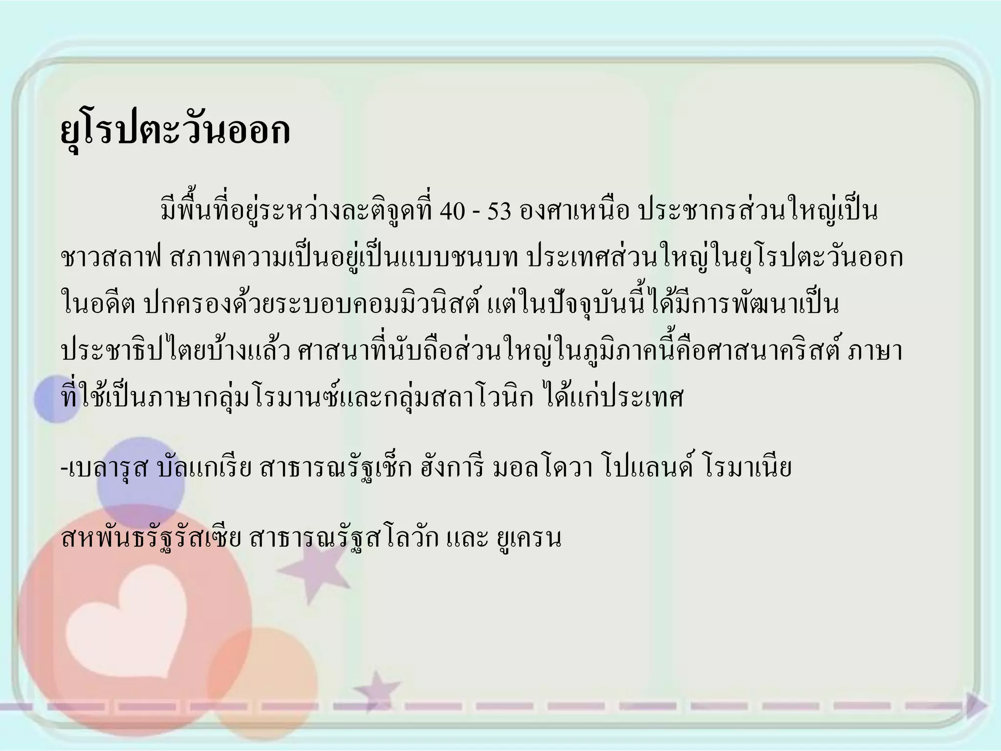 ยุโรปตะวันออก
                        ่
            มีพ้ืนที่อยูระหว่างละติจูดที่ 40 - 53 องศาเหนือ ประชากรส่ วนใหญ่เป็ น
ชาวสลาฟ สภาพความเป็ นอยูเ่ ป็ นแบบชนบท ประเทศส่ วนใหญ่ในยุโรปตะวันออก
ในอดีต ปกครองด้วยระบอบคอมมิวนิสต์ แต่ในปั จจุบนนี้ได้มีการพัฒนาเป็ น
                                                         ั
ประชาธิ ปไตยบ้างแล้ว ศาสนาที่นบถือส่ วนใหญ่ในภูมิภาคนี้คือศาสนาคริ สต์ ภาษา
                                     ั
ที่ใช้เป็ นภาษากลุ่มโรมานซ์และกลุ่มสลาโวนิก ได้แก่ประเทศ
-เบลารุ ส บัลแกเรี ย สาธารณรัฐเช็ก ฮังการี มอลโดวา โปแลนด์ โรมาเนีย
สหพันธรัฐรัสเซี ย สาธารณรัฐสโลวัก และ ยูเครน
 