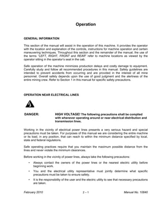 Operation


GENERAL INFORMATION

This section of the manual will assist in the operation of this machine. It provides the operator
with the location and explanation of the controls, instructions for machine operation and certain
maneuvering techniques. Throughout this section and the remainder of the manual, the use of
the terms “LEFT, RIGHT, FRONT and REAR” refer to machine locations as viewed by the
operator sitting in the operator’s seat in the cab.

Safe operation of the machine minimizes production delays and costly damage to equipment.
Carefully study and follow all recommended procedures in this manual. Safety guidelines are
intended to prevent accidents from occurring and are provided in the interest of all mine
personnel. Overall safety depends upon the use of good judgment and the alertness of the
entire mining crew. Refer to Section 1 in this manual for specific safety precautions.




OPERATION NEAR ELECTRICAL LINES




DANGER:                  HIGH VOLTAGE! The following precautions shall be complied
                         with whenever operating around or near electrical distribution and
                         transmission lines.

Working in the vicinity of electrical power lines presents a very serious hazard and special
precautions must be taken. For purposes of this manual we are considering the entire machine
or its load, in any position, that can reach to within the minimum distance specified by local,
state and federal regulations.

Safe operating practices require that you maintain the maximum possible distance from the
lines and never violate the minimum clearances.

Before working in the vicinity of power lines, always take the following precautions:

   •   Always contact the owners of the power lines or the nearest electric utility before
       beginning work.
   •   You and the electrical utility representative must jointly determine what specific
       precautions must be taken to ensure safety.
   •   It is the responsibility of the user and the electric utility to see that necessary precautions
       are taken.


February 2010                                   2–1                               Manual No. 10840
 