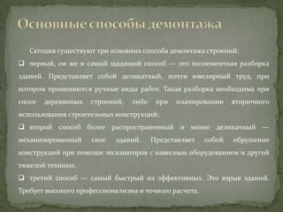 Сегодня существуют три основных способа демонтажа строений:
 первый, он же и самый щадящий способ — это поэлементная разборка
зданий. Представляет собой деликатный, почти ювелирный труд, при
котором применяются ручные виды работ. Такая разборка необходима при
сносе   деревянных   строений,   либо    при   планировании    вторичного
использования строительных конструкций;
 второй способ более распространенный и менее деликатный —
механизированный     снос   зданий.     Представляет   собой   обрушение
конструкций при помощи экскаваторов с навесным оборудованием и другой
тяжелой техники;
 третий способ — самый быстрый из эффективных. Это взрыв зданий.
Требует высокого профессионализма и точного расчета.
 