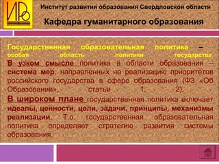 Институт развития образования Свердловской области
Кафедра гуманитарного образования
Государственная образовательная политика –
особая область политики государства.
В узком смысле политика в области образования –
система мер, направленных на реализацию приоритетов
российского государства в сфере образования (ФЗ «Об
Образовании», статьи 1, 2).
В широком плане государственная политика включает
идеалы, ценности, цели, задачи, принципы, механизмы
реализации. Т.о. государственная образовательная
политика определяет стратегию развития системы
образования.
 