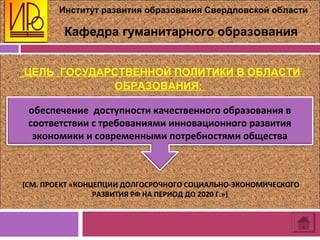Институт развития образования Свердловской области
Кафедра гуманитарного образования
ЦЕЛЬ ГОСУДАРСТВЕННОЙ ПОЛИТИКИ В ОБЛАСТИ
ОБРАЗОВАНИЯ:
(СМ. ПРОЕКТ «КОНЦЕПЦИИ ДОЛГОСРОЧНОГО СОЦИАЛЬНО-ЭКОНОМИЧЕСКОГО
РАЗВИТИЯ РФ НА ПЕРИОД ДО 2020 Г.»)
обеспечение доступности качественного образования в
соответствии с требованиями инновационного развития
экономики и современными потребностями общества
 