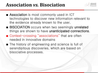 Association vs. Bisociation
∎ Association is most commonly used in ICT
technologies to discover new information relevant to
the evidence already known to the user.
∎ BISOCIATION occurs when two seemingly unrelated
things are shown to have unanticipated connections.
∎ Context-crossing “associations” that are often
needed in innovative domains
∎ The history of engineering and science is full of
serendipitous discoveries, which are based on
bisociative processes.
 