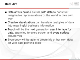Data Art
∎ Data artists paint a picture with data to construct
imaginative representations of the world in their own
way
∎ Creative visualizations can translate terabytes of data
into meaningful business information
∎ Touch will be the next generation user interface for
data, spanning to every screen and every surface
around you
∎ Everybody will be able to create his or her own data
art with data painting tools
26 / 10
 